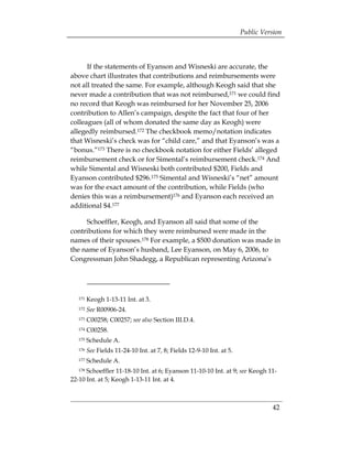 Public Version



      If the statements of Eyanson and Wisneski are accurate, the
above chart illustrates that contributions and reimbursements were
not all treated the same. For example, although Keogh said that she
never made a contribution that was not reimbursed,171 we could find
no record that Keogh was reimbursed for her November 25, 2006
contribution to Allen’s campaign, despite the fact that four of her
colleagues (all of whom donated the same day as Keogh) were
allegedly reimbursed.172 The checkbook memo/notation indicates
that Wisneski’s check was for “child care,” and that Eyanson’s was a
“bonus.”173 There is no checkbook notation for either Fields’ alleged
reimbursement check or for Simental’s reimbursement check.174 And
while Simental and Wisneski both contributed $200, Fields and
Eyanson contributed $296.175 Simental and Wisneski’s “net” amount
was for the exact amount of the contribution, while Fields (who
denies this was a reimbursement)176 and Eyanson each received an
additional $4.177

     Schoeffler, Keogh, and Eyanson all said that some of the
contributions for which they were reimbursed were made in the
names of their spouses.178 For example, a $500 donation was made in
the name of Eyanson’s husband, Lee Eyanson, on May 6, 2006, to
Congressman John Shadegg, a Republican representing Arizona’s




   171   Keogh 1-13-11 Int. at 3.
   172   See R00906-24.
   173   C00258; C00257; see also Section III.D.4.
   174   C00258.
   175   Schedule A.
   176   See Fields 11-24-10 Int. at 7, 8; Fields 12-9-10 Int. at 5.
   177   Schedule A.
   178Schoeffler 11-18-10 Int. at 6; Eyanson 11-10-10 Int. at 9; see Keogh 11­
22-10 Int. at 5; Keogh 1-13-11 Int. at 4.



                                                                                 42
 
