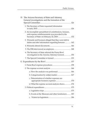 Public Version




D. The Arizona Secretary of State and Attorney 
                        	
   General investigations and the formation of the 

   Special Committee .................................................................... 126

       1. The Secretary of State requested information 

          in early 2010 .......................................................................... 126 

       2. An incomplete spreadsheet of contributions, bonuses, 

          and expense reimbursements was provided to the 

          Secretary of State on February 22, 2010 ............................ 132 

       3. 	Wisneski and Eyanson alleged that they were told to 

           delete and alter information regarding bonuses ............. 142 

        4. Wisneski altered documents............................................... 146 

        5. The FBI interviewed an employee ..................................... 148 

        6. The Secretary of State referred the Fiesta Bowl 	
                                                           

           investigation to the Arizona Attorney General............... 150 

        7. The Special Committee is formed ...................................... 153 

E. 	Expenditures by the Bowl ........................................................ 157
 

       1. Fiesta Bowl expense procedures......................................... 158 

       2. The expense account analysis ............................................. 166 

               a. How the analysis was performed ............................. 166 

               b. Categorization by subject matter .............................. 167 

               c. Determination of whether expenses are 
       	
                  appropriate business expenses ................................. 170 

               d. What the expense account analysis shows.............. 174 

       3. Political expenditures........................................................... 175 

               a. Legislative trips ........................................................... 175 

               b. Events at the Museum and other fundraisers......... 183 

               c. Tickets for legislators ................................................. 186 





                                                                                                 iv
 