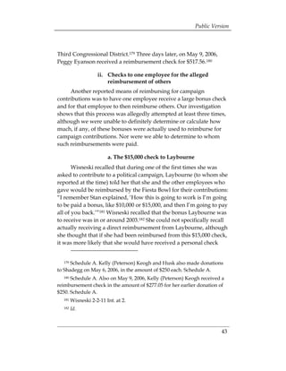 Public Version



Third Congressional District.179 Three days later, on May 9, 2006,
Peggy Eyanson received a reimbursement check for $517.56.180

                    ii. 	 Checks to one employee for the alleged
                          reimbursement of others
     Another reported means of reimbursing for campaign
contributions was to have one employee receive a large bonus check
and for that employee to then reimburse others. Our investigation
shows that this process was allegedly attempted at least three times,
although we were unable to definitely determine or calculate how
much, if any, of these bonuses were actually used to reimburse for
campaign contributions. Nor were we able to determine to whom
such reimbursements were paid.

                         a. The $15,000 check to Laybourne
       Wisneski recalled that during one of the first times she was
asked to contribute to a political campaign, Laybourne (to whom she
reported at the time) told her that she and the other employees who
gave would be reimbursed by the Fiesta Bowl for their contributions:
“I remember Stan explained, ‘How this is going to work is I’m going
to be paid a bonus, like $10,000 or $15,000, and then I’m going to pay
all of you back.’”181 Wisneski recalled that the bonus Laybourne was
to receive was in or around 2003.182 She could not specifically recall
actually receiving a direct reimbursement from Laybourne, although
she thought that if she had been reimbursed from this $15,000 check,
it was more likely that she would have received a personal check


  179 Schedule A. Kelly (Peterson) Keogh and Husk also made donations
to Shadegg on May 6, 2006, in the amount of $250 each. Schedule A.
  180 Schedule A. Also on May 9, 2006, Kelly (Peterson) Keogh received a
reimbursement check in the amount of $277.05 for her earlier donation of
$250. Schedule A.
  181   Wisneski 2-2-11 Int. at 2.
  182   Id.



                                                                       43
 
