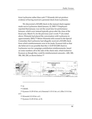 Public Version



from Laybourne rather than cash.183 Wisneski did not produce
evidence of having received a personal check from Laybourne.

      We discovered a $15,000 check in the manual check register
made out to Laybourne dated January 12, 2005.184 Employees
reported that January was not the usual time for performance
bonuses, which were instead typically given after the close of the
fiscal year, March 31, for the previous year’s work.185 (As noted
above, Wisneski had placed the conversation with Laybourne in
approximately 2003).186 Before Wisneski told counsel to the Special
Committee that Laybourne had allegedly received a $15,000 check
from which reimbursements were to be made, Eyanson told us that
she believed it was possible that this 1-12-05 $15,000 check to
Laybourne was for campaign-contribution reimbursements, based
on some numbers off to the side of the check stub, which looked to
Eyanson as though they could be reimbursement amounts—600, 300,
300, 300, 250, as shown below:187




   183   Id.
   184   C00185. 

   185   Eyanson 11-29-10 Int. at 4; Simental 1-13-11 Int. at 1; Ellis 3-3-11 Int. 

at 2.
   186   Wisneski 2-2-10 Int. at 2.
   187   Eyanson 11-29-10 Int. at 18.



                                                                                  44 

 