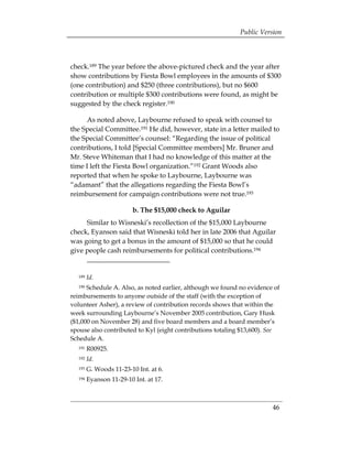 Public Version



check.189 The year before the above-pictured check and the year after
show contributions by Fiesta Bowl employees in the amounts of $300
(one contribution) and $250 (three contributions), but no $600
contribution or multiple $300 contributions were found, as might be
suggested by the check register.190

      As noted above, Laybourne refused to speak with counsel to
the Special Committee.191 He did, however, state in a letter mailed to
the Special Committee’s counsel: “Regarding the issue of political
contributions, I told [Special Committee members] Mr. Bruner and
Mr. Steve Whiteman that I had no knowledge of this matter at the
time I left the Fiesta Bowl organization.”192 Grant Woods also
reported that when he spoke to Laybourne, Laybourne was
“adamant” that the allegations regarding the Fiesta Bowl’s
reimbursement for campaign contributions were not true.193

                        b. The $15,000 check to Aguilar
     Similar to Wisneski’s recollection of the $15,000 Laybourne
check, Eyanson said that Wisneski told her in late 2006 that Aguilar
was going to get a bonus in the amount of $15,000 so that he could
give people cash reimbursements for political contributions.194


  189   Id.
  190 Schedule A. Also, as noted earlier, although we found no evidence of
reimbursements to anyone outside of the staff (with the exception of
volunteer Asher), a review of contribution records shows that within the
week surrounding Laybourne’s November 2005 contribution, Gary Husk
($1,000 on November 28) and five board members and a board member’s
spouse also contributed to Kyl (eight contributions totaling $13,600). See
Schedule A.
  191   R00925.
  192   Id.
  193   G. Woods 11-23-10 Int. at 6.
  194   Eyanson 11-29-10 Int. at 17.



                                                                       46
 