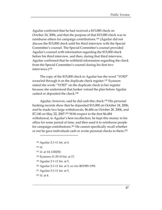 Public Version



Aguilar confirmed that he had received a $15,000 check on
October 24, 2006, and that the purpose of that $15,000 check was to
reimburse others for campaign contributions.195 (Aguilar did not
discuss the $15,000 check until his third interview with the Special
Committee’s counsel. The Special Committee’s counsel provided
Aguilar’s counsel with information regarding the $15,000 check
before his third interview, and then, during that third interview,
Aguilar confirmed that he withheld information regarding the check
from the Special Committee’s counsel during his first two
interviews.)196

      The copy of the $15,000 check to Aguilar has the word “VOID”
scrawled through it on the duplicate check register.197 Eyanson
stated she wrote “VOID” on the duplicate check in her register
because she understood that Junker vetoed the plan before Aguilar
cashed or deposited the check.198

      Aguilar, however, said he did cash this check.199 His personal
banking records show that he deposited $15,000 on October 24, 2006,
and he made two large withdrawals, $6,484 on October 28, 2006, and
$7,140 on May 22, 2007.200 With respect to the first $6,484
withdrawal, to Aguilar’s best recollection, he kept this money in his
office for some period of time, and then used it to reimburse people
for campaign contributions.201 He cannot specifically recall whether
or not he gave individuals cash or wrote personal checks to them.202


  195   Aguilar 2-1-11 Int. at 4.
  196   Id.
  197   Id. at 10; C00250.
  198   Eyanson 11-29-10 Int. at 17.
  199   Aguilar 2-1-11 Int. at 5.
  200   Aguilar 2-1-11 Int. at 3; see also R01985-1991.
  201   Aguilar 2-1-11 Int. at 5.
  202   Id. at 4.



                                                                    47
 