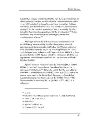 Public Version



Aguilar has a vague recollection that he may have given some or all
of this money to another individual at the Fiesta Bowl in one of the
corner offices (which he thought could have been either Fields or
Schoeffler) and that this individual may then have distributed the
money.203 At the time this information was provided by Aguilar,
Schoeffler had ceased cooperating with the investigation.204 Fields
has denied any awareness of any campaign contribution
reimbursement scheme.205

      Although none of the individuals who were interviewed
recalled being reimbursed by Aguilar, there were a series of
campaign contributions made on October 18, 2006, for which we
were unable to determine any likely matching bonuses.206 These
contributions, made to Weiers and Hayworth, total $4,484; it is thus
possible that the $6,484 Aguilar withdrew on October 28, 2006, was
in part used to reimburse individuals for contributions made on
October 18, 2006.

     Aguilar does not believe he used the remaining $8,516 of the
$15,000 bonus check to reimburse Fiesta Bowl employees for
campaign contributions.207 Rather, he stated that the second large
withdrawal from his bank account ($7,140 on May 22, 2007) was to
make a repayment to the Fiesta Bowl. Eyanson confirmed that
Aguilar ultimately paid back $7,200 of the $15,000 bonus.208 The
disposition of the remaining $1,316 ($8,516 - $7,200 = $1,316) is
unknown.



  203   Id. at 6.
  204   Schoeffler refused to cooperate on January 31, 2011; R02382-402.
  205   Fields 11-24-10 Int. at 7, 8.
  206   Schedule A.
  207   Aguilar 2-1-11 Int. at 8.
  208   Eyanson 1-13-11 Int. at 3.



                                                                           48
 