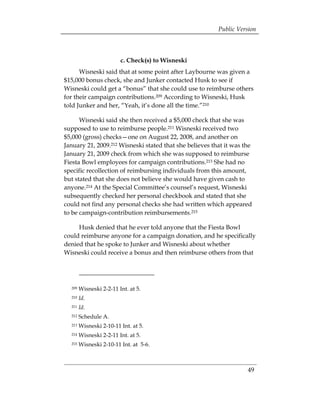 Public Version



                         c. Check(s) to Wisneski
      Wisneski said that at some point after Laybourne was given a
$15,000 bonus check, she and Junker contacted Husk to see if
Wisneski could get a “bonus” that she could use to reimburse others
for their campaign contributions.209 According to Wisneski, Husk
told Junker and her, “Yeah, it’s done all the time.”210

      Wisneski said she then received a $5,000 check that she was
supposed to use to reimburse people.211 Wisneski received two
$5,000 (gross) checks—one on August 22, 2008, and another on
January 21, 2009.212 Wisneski stated that she believes that it was the
January 21, 2009 check from which she was supposed to reimburse
Fiesta Bowl employees for campaign contributions.213 She had no
specific recollection of reimbursing individuals from this amount,
but stated that she does not believe she would have given cash to
anyone.214 At the Special Committee’s counsel’s request, Wisneski
subsequently checked her personal checkbook and stated that she
could not find any personal checks she had written which appeared
to be campaign-contribution reimbursements.215

     Husk denied that he ever told anyone that the Fiesta Bowl
could reimburse anyone for a campaign donation, and he specifically
denied that he spoke to Junker and Wisneski about whether
Wisneski could receive a bonus and then reimburse others from that




  209   Wisneski 2-2-11 Int. at 5.
  210   Id.
  211   Id.
  212   Schedule A.
  213   Wisneski 2-10-11 Int. at 5.
  214   Wisneski 2-2-11 Int. at 5.
  215   Wisneski 2-10-11 Int. at 5-6.



                                                                    49
 