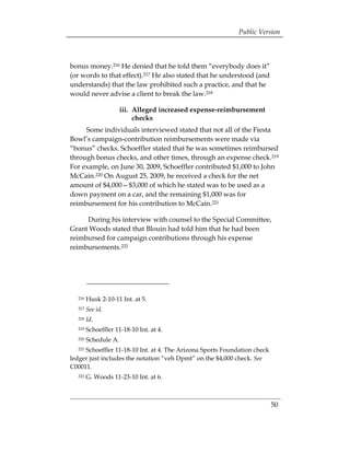 Public Version



bonus money.216 He denied that he told them “everybody does it”
(or words to that effect).217 He also stated that he understood (and
understands) that the law prohibited such a practice, and that he
would never advise a client to break the law.218

                     iii. Alleged increased expense-reimbursement
                          checks
     Some individuals interviewed stated that not all of the Fiesta
Bowl’s campaign-contribution reimbursements were made via
“bonus” checks. Schoeffler stated that he was sometimes reimbursed
through bonus checks, and other times, through an expense check.219
For example, on June 30, 2009, Schoeffler contributed $1,000 to John
McCain.220 On August 25, 2009, he received a check for the net
amount of $4,000—$3,000 of which he stated was to be used as a
down payment on a car, and the remaining $1,000 was for
reimbursement for his contribution to McCain.221

     During his interview with counsel to the Special Committee,
Grant Woods stated that Blouin had told him that he had been
reimbursed for campaign contributions through his expense
reimbursements.222




  216   Husk 2-10-11 Int. at 5.
  217   See id.
  218   Id.
  219   Schoeffler 11-18-10 Int. at 4. 

  220   Schedule A.
 

  221Schoeffler 11-18-10 Int. at 4. The Arizona Sports Foundation check 

ledger just includes the notation “veh Dpmt” on the $4,000 check. See
C00011.
  222   G. Woods 11-23-10 Int. at 6.



                                                                        50
 