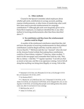 Public Version



                      iv. Other methods
      Counsel to the Special Committee asked employees about
whether gift cards, contributions to savings accounts, padding
expense reimbursements, or other forms of transferring value could
have been used to provide reimbursements for campaign
contributions.223 Although gift cards were frequently given out to
Fiesta Bowl employees, no employee identified this or any other
method of receiving reimbursements other than those described
above.224

            4. No contributors said they knew the reimbursement
               practice could be illegal
       A number of the reimbursed contributors stated that they did
not know the practice of receiving reimbursements for their political
contributions could be illegal until they read the article in The
Arizona Republic.225 McGlynn said she was “stunned” when she read
on the Arizona Central website that making these contributions
could be a Class 6 felony violation.226 Likewise, Asher recalled, “I
read it in the newspaper and I remember that I told my wife, ‘Hey,
this is a felony—I did this.’“227 Aguilar reported, “I can tell you that
as recent as last year, and this is my ignorance coming, I never felt all
along that anything was being done illegally or wrong. I felt at this




   223 Simental 1-13-11 Int. at 4; Wisneski 2-2-11 Int. at 12; Keogh 1-13-11
Int. at 3; Eyanson 3-31-11 Int. at 8-9.
   224   See Section III.E.7.
     C. Martin Int. at 4; McGlynn Int. at 6, 7; Simental 11-10-10 Int. at 10;
   225

Asher 11-3-10 Int. at 3; Eyanson 11-29-10 Int. at 21; Chappin Int. at 2; see also
Aguilar 11-24-10 Int. at 4 (noting that people were talking before the article
came out, after it was known it was coming).
   226   McGlynn Int. at 6, 7.
   227   Asher 11-3-10 Int. at 3.



                                                                               51
 