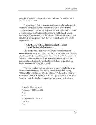 Public Version



point I was still just doing my job, and I felt, who would put me in
this predicament?”228

      Eyanson noted that, before seeing the article, she had asked if
the Fiesta Bowl could lose its nonprofit status as a result of the
reimbursements: “That’s a big deal, and we all freaked out.”229 Later,
when the article in The Arizona Republic was published, Eyanson
looked up “Class 6 felony” on the Internet.230 When she learned that
violators could get prison time, she was “scared, upset and sick to
my stomach.”231

              5. Laybourne’s alleged concerns about political-
                 contribution reimbursements
      Like most of the other individuals who were reimbursed,
Wisneski said she did not realize that the practice could be a criminal
violation until she read The Arizona Republic article.232 Wisneski said,
however, that she understood before reading the article that the
practice of reimbursing for political contributions could affect the
Fiesta Bowl entities’ 501(c)(3) status.233

      Wisneski recalled that Laybourne was upset with Junker over
the reimbursements and that he had confronted Junker, saying,
“This could jeopardize our 501(c)(3) status.”234 She said Laybourne
would also come to Wisneski and tell her, “[H]e [Stan] was not very
happy about it. I think he even told me that he was hoping it was



  228   Aguilar 2-1-11 Int. at 10.
  229   Eyanson 1-10-10 Int. at 12.
  230   Id.
  231   Id.
  232   Wisneski 2-2-11 Int. at 3.
  233   Id. at 2.
  234   Id.



                                                                     52
 
