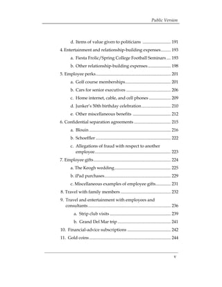 Public Version



        d. Items of value given to politicians .......................... 191 

4. Entertainment and relationship-building expenses......... 193 

        a. Fiesta Frolic/Spring College Football Seminars .... 193 

        b. Other relationship-building expenses ..................... 198 

5. Employee perks..................................................................... 201 

        a. Golf course memberships.......................................... 201 

        b. Cars for senior executives ......................................... 206 

        c. Home internet, cable, and cell phones .................... 209 

        d. Junker’s 50th birthday celebration........................... 210 

        e. Other miscellaneous benefits ................................... 212 

6. Confidential separation agreements .................................. 215 

        a. 	Blouin ........................................................................... 216 

        b. 	Schoeffler ..................................................................... 222 

        c. 	Allegations of fraud with respect to another 

            employee...................................................................... 223 

7. Employee gifts....................................................................... 224 

        a. The Keogh wedding.................................................... 225 

        b. iPad purchases............................................................. 229 

        c. Miscellaneous examples of employee gifts.............. 231 

8. Travel with family members .............................................. 232 

9. 	Travel and entertainment with employees and 

    consultants ............................................................................ 236 

          a. Strip club visits ........................................................ 239 

          b. Grand Del Mar trip ................................................. 241 

10. Financial-advice subscriptions ........................................ 242 

11. Gold coins ........................................................................... 244 




                                                                                              v
 