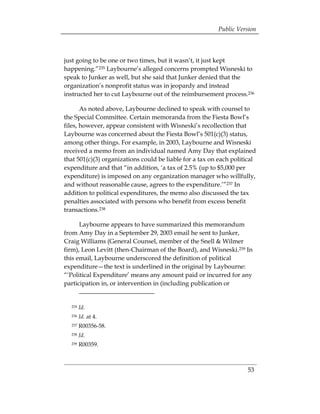 Public Version



just going to be one or two times, but it wasn’t, it just kept
happening.”235 Laybourne’s alleged concerns prompted Wisneski to
speak to Junker as well, but she said that Junker denied that the
organization’s nonprofit status was in jeopardy and instead
instructed her to cut Laybourne out of the reimbursement process.236

       As noted above, Laybourne declined to speak with counsel to
the Special Committee. Certain memoranda from the Fiesta Bowl’s
files, however, appear consistent with Wisneski’s recollection that
Laybourne was concerned about the Fiesta Bowl’s 501(c)(3) status,
among other things. For example, in 2003, Laybourne and Wisneski
received a memo from an individual named Amy Day that explained
that 501(c)(3) organizations could be liable for a tax on each political
expenditure and that “in addition, ‘a tax of 2.5% (up to $5,000 per
expenditure) is imposed on any organization manager who willfully,
and without reasonable cause, agrees to the expenditure.’”237 In
addition to political expenditures, the memo also discussed the tax
penalties associated with persons who benefit from excess benefit
transactions.238

      Laybourne appears to have summarized this memorandum
from Amy Day in a September 29, 2003 email he sent to Junker,
Craig Williams (General Counsel, member of the Snell & Wilmer
firm), Leon Levitt (then-Chairman of the Board), and Wisneski.239 In
this email, Laybourne underscored the definition of political
expenditure—the text is underlined in the original by Laybourne:
“‘Political Expenditure’ means any amount paid or incurred for any
participation in, or intervention in (including publication or


  235   Id.
  236   Id. at 4.
  237   R00356-58.
  238   Id.
  239   R00359.



                                                                    53
 