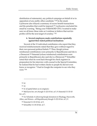 Public Version



distribution of statements), any political campaign on behalf of or in
opposition of any public office candidate.”240 In the email,
Laybourne also relayed a summary of excess benefit transactions
and the penalties that could be imposed.241 Laybourne concluded his
email by warning, “Being your PARANOID CFO, I wanted to make
sure we all knew these rules as I continue to believe that not-for­
profits will be the next target of scrutiny.”242

               6. 	Several employees made contributions reportedly
                   against their stated political inclinations
      Several of the 11 individual contributors who report that they
received reimbursements stated that they gave without regard to
their own personal political beliefs.243 Thus, Keogh (whose
reimbursed contributions were primarily to Republicans) said she is
a Democrat.244 Simental (whose reimbursed contributions were
primarily to Republicans) also said she is a Democrat.245 Schoeffler
noted that when he went back through his check registers in
preparation for his interview with counsel to the Special Committee,
he realized that he had written checks to people he did not even
know or recognize: “I had to Google the computer to see who they
were.”246




   240   Id.
   241   Id.
   242   Id. (Capital letters as in original.)
   243 McGlynn Int. at 6; Keogh 11-22-10 Int. at 5, 9; Simental 11-10-10
Int. at 5.
     See Schedule A (showing Keogh donations to Shadegg, Hayworth,
   244

Allen, and Weiers—all Republicans); Keogh 11-22-10 Int. at 5, 9.
   245   Simental 11-10-10 Int. at 5.
   246   Schoeffler 11-18-10 Int. at 7.



                                                                           54
 