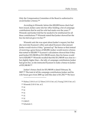 Public Version



Only the Compensation Committee of the Board is authorized to
award Junker a bonus.256

       According to Wisneski, before this $20,000 bonus check had
been issued, Junker came into her office holding a list of campaign
contributions that he and his wife had made over the years.257
Wisneski said Junker told her he needed to be reimbursed for all
these contributions.258 Wisneski stated that Junker showed her the
list, but did not give it to her.259

      Wisneski said she was upset about Junker’s request, but that
she went into Eyanson’s office and asked Eyanson what amount
Junker would receive if they “grossed up” the bonus so that instead
of receiving a gross bonus of $20,000, Junker would receive a bonus
that netted to $20,000.260 Eyanson’s calculations showed that if they
paid Junker $31,948.88 (or $11,948.88 more), then his bonus would
net to $20,000.261 Wisneski recalled that this $11,948.88 was close to—
but slightly higher than—the tally of campaign contributions Junker
had given her, so she instructed Eyanson to make a bonus to Junker
of $31,948.88.262

     Junker’s bonus check for $31,948.88 is dated February 26,
2007.263
       The total of all the campaign contributions Junker and his
wife Susan gave from 2000 up until this date is $11,302.264 We have


  256   Hickey 2-18-11 at 1-2; Tilson 2-15-11 Int. at 2; Young 2-18-11 Int. at 2.
  257   Wisneski 2-10-11 Int. at 2.
  258   Id.
  259   Id.
  260   Id.
  261   Id.
  262   Id.
  263   C00117.
  264   Schedule C.



                                                                               58
 
