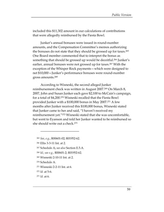 Public Version



included this $11,302 amount in our calculations of contributions
that were allegedly reimbursed by the Fiesta Bowl.

      Junker’s annual bonuses were issued in round-number
amounts, and the Compensation Committee’s memos authorizing
the bonuses do not state that they should be grossed up for taxes.265
One Board member commented that to interpret the bonus as
something that should be grossed up would be deceitful.266 Junker’s
earlier, annual bonuses were not grossed up for taxes.267 With the
exception of the Whisper Rock payments—which were designed to
net $10,000—Junker’s performance bonuses were round-number
gross amounts.268

      According to Wisneski, the second alleged Junker
reimbursement check was written in August 2007.269 On March 8,
2007, John and Susan Junker each gave $2,100 to McCain’s campaign,
for a total of $4,200.270 Wisneski recalled that the Fiesta Bowl
provided Junker with a $100,000 bonus in May 2007.271 A few
months after Junker received this $100,000 bonus, Wisneski stated
that Junker came to her and said, “I haven’t received my
reimbursement yet.”272 Wisneski stated that she was uncomfortable,
but went to Eyanson and told her Junker wanted to be reimbursed so
she should write out a check.273



  265   See, e.g., R00601-02; R01952-62.
  266   Ellis 3-3-11 Int. at 2.
  267   Schedule A; see also Section E.5.A.
  268   Id.; see e.g., R00601-2; R01952-62.
  269   Wisneski 2-10-11 Int. at 2.
  270   Schedule A.
  271   Wisneski 2-2-11 Int. at 6.
  272   Id. at 5-6.
  273   Id. at 6.



                                                                    59
 