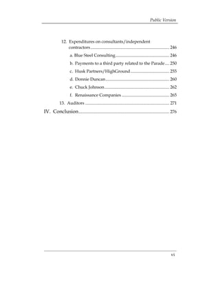 Public Version



             12. 	Expenditures on consultants/independent 

                  contractors ......................................................................... 246 

                    a. Blue Steel Consulting.................................................. 246 

                    b. Payments to a third party related to the Parade .... 250 

                    c. Husk Partners/HighGround .................................... 255 

                    d. Donnie Duncan ........................................................... 260 

                    e. Chuck Johnson ............................................................ 262 

                    f. Renaissance Companies ............................................ 265 

            13. 	Auditors .............................................................................. 271 

IV. Conclusion .................................................................................... 276 





                                                                                                       vi
 