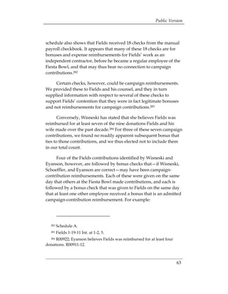 Public Version



schedule also shows that Fields received 18 checks from the manual
payroll checkbook. It appears that many of these 18 checks are for
bonuses and expense reimbursements for Fields’ work as an
independent contractor, before he became a regular employee of the
Fiesta Bowl, and that may thus bear no connection to campaign
contributions.282

     Certain checks, however, could be campaign reimbursements.
We provided these to Fields and his counsel, and they in turn
supplied information with respect to several of these checks to
support Fields’ contention that they were in fact legitimate bonuses
and not reimbursements for campaign contributions.283

       Conversely, Wisneski has stated that she believes Fields was
reimbursed for at least seven of the nine donations Fields and his
wife made over the past decade.284 For three of these seven campaign
contributions, we found no readily apparent subsequent bonus that
ties to those contributions, and we thus elected not to include them
in our total count.

      Four of the Fields contributions identified by Wisneski and
Eyanson, however, are followed by bonus checks that—if Wisneski,
Schoeffler, and Eyanson are correct—may have been campaign-
contribution reimbursements. Each of these were given on the same
day that others at the Fiesta Bowl made contributions, and each is
followed by a bonus check that was given to Fields on the same day
that at least one other employee received a bonus that is an admitted
campaign-contribution reimbursement. For example:




  282   Schedule A.
  283   Fields 1-19-11 Int. at 1-2, 5.
  284R00922; Eyanson believes Fields was reimbursed for at least four
donations. R00911-12.



                                                                        63
 