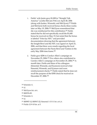 Public Version



            1.	 Fields’ wife Jamie gave $1,000 to “Straight Talk
                America” (a John McCain PAC) on April 28, 2006
                (along with Junker, Wisneski, and McGlynn).285 Fields
                and McGlynn both received bonus checks three weeks
                later on May 19, 2006.286 McGlynn remembered that
                she was reimbursed for this contribution.287 Fields
                stated that he did not specifically recall the $1,600
                bonus he received on May 19, but noted that the bonus
                is labeled “Frito-lay NFL” and provided
                documentation showing that the agreement between
                the Insight Bowl and the NFL was signed on April 21,
                2006, and that there were emails regarding the local
                agreement between the Fiesta Bowl and Tostitos in the
                early May 2006 time frame.288

            2.	 Fields gave $296 to Carolyn Allen’s campaign on
                November 25, 2006.289 Five others also contributed to
                Carolyn Allen’s campaign on November 25, 2006.290 A
                month later, Fields and three of his colleagues
                (Simental, Wisneski, and Eyanson) received what
                Simental, Wisneski, and Eyanson said were
                reimbursement checks.291 Fields stated that he does not
                recall the purpose of the $300 check he received on
                December 27, 2006.292



285   Schedule A.
286   Id.
287   McGlynn Int. at 6.
288   R00376-89.
289   Schedule A.
290   Id.
291   R00907-12; R00917-22; Simental 1-13-11 Int. at 4, 6.
292   Fields 12-9-10 Int. at 5.



                                                                       64
 