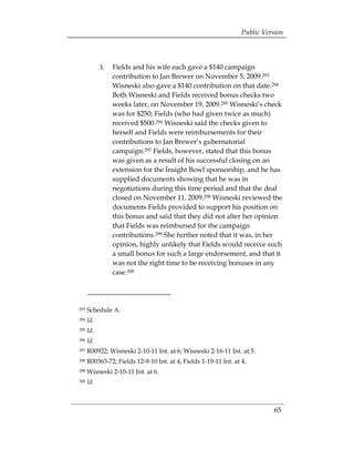 Public Version



            3.	 Fields and his wife each gave a $140 campaign
                contribution to Jan Brewer on November 5, 2009.293
                Wisneski also gave a $140 contribution on that date.294
                Both Wisneski and Fields received bonus checks two
                weeks later, on November 19, 2009.295 Wisneski’s check
                was for $250; Fields (who had given twice as much)
                received $500.296 Wisneski said the checks given to
                herself and Fields were reimbursements for their
                contributions to Jan Brewer’s gubernatorial
                campaign.297 Fields, however, stated that this bonus
                was given as a result of his successful closing on an
                extension for the Insight Bowl sponsorship, and he has
                supplied documents showing that he was in
                negotiations during this time period and that the deal
                closed on November 11, 2009.298 Wisneski reviewed the
                documents Fields provided to support his position on
                this bonus and said that they did not alter her opinion
                that Fields was reimbursed for the campaign
                contributions.299 She further noted that it was, in her
                opinion, highly unlikely that Fields would receive such
                a small bonus for such a large endorsement, and that it
                was not the right time to be receiving bonuses in any
                case.300




293   Schedule A.
294   Id.
295   Id.
296   Id.
297   R00922; Wisneski 2-10-11 Int. at 6; Wisneski 2-16-11 Int. at 5.
298   R00363-72; Fields 12-9-10 Int. at 4; Fields 1-19-11 Int. at 4.
299   Wisneski 2-10-11 Int. at 6.
300   Id.



                                                                            65
 