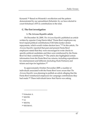Public Version



Kunasek.304 Based on Wisneski’s recollection and the pattern
demonstrated by our spreadsheet (Schedule A), we have elected to
count Schulman’s $75 in contributions in the total.


  C. The first investigation

              1. The Arizona Republic article
      On December 18, 2009, The Arizona Republic published an article
written by reporter Craig Harris titled “Fiesta Bowl employees say
bowl repaid political contributions/CEO John Junker denies
repayments, which would violate election laws.”305 In this article, The
Arizona Republic reported that past and present Fiesta Bowl
employees stated that they were encouraged to write checks to
specific political candidates and then were reimbursed by the Fiesta
Bowl for their contributions.306 The article also highlighted certain
information from the Fiesta Bowl tax returns, including expenditures
for entertainment and lobbyists (including Husk Partners) and
tickets and trips for legislators.307

      In approximately October-November 2009, a number of
individuals associated with the Fiesta Bowl were aware that The
Arizona Republic was planning to publish an article alleging that the
Fiesta Bowl reimbursed employees for campaign contributions they
had made.308 These individuals knew that Harris was asking




  304   Schedule A.
  305   R01550.
  306   Id.
  307   R01554.
  308   R01360-61.



                                                                   67
 