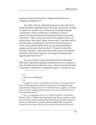 Public Version



questions about the Fiesta Bowl’s alleged reimbursement of
campaign contributions.309

      Tony Alba, Director of Media Operations for the Fiesta Bowl,
stated that Harris called him before the article and laid out a number
of subjects he currently was writing about, including campaign
contributions, salaries and bonuses of employees, and two
unsecured loans the Fiesta Bowl had given to Junker and another
individual.310 Alba said he took notes on the questions Harris was
asking (which Alba called “pretty serious issues”) and then took his
notes to Junker and Wisneski, who told him that he should not
worry because Harris called every year and always published
negative articles about the Fiesta Bowl.311 Similar to what Alba
reported, a number of other individuals told counsel to the Special
Committee that Harris regularly wrote negative-leaning articles
regarding the Fiesta Bowl.312

     A review of Harris’ articles published before his December
2009 article regarding campaign contributions, however, appears to
show that Harris had written few, if any, articles about the Bowl that
could fairly be described as completely negative313 and that, in fact,


   309   Id.
   310   Alba Int. at 3; R01964-65.
   311   Id.
   312 See Husk 11-3-10 Int. at 4; Williams 12-8-10 Int. at 3; Young 12-16-10
Int. at 2 (claiming Junker said Harris’ article was usual negative article
about the Bowl); Bagnato Int. at 6-7 (“I think he has an agenda—and I have
been very slow coming to that conclusion. It is not to say that his stories
have been inaccurate.”).
   313See, e.g., Craig Harris, Bowls’ Execs Make Top Dollar, THE ARIZONA
REPUBLIC, Dec. 17, 2004 (comparing Junker’s and Blouin’s salaries to other
bowl executives, but also quoting Fiesta Bowl board chairman’s praise for
Junker as well as Junker’s praise for Blouin) (R01907-08); Craig Harris,
Insight Bowl Loses Money But Won’t Be Canceled, THE ARIZONA REPUBLIC,



                                                                          68
 