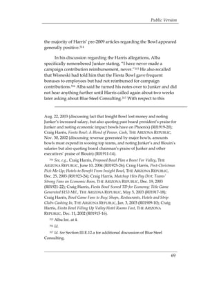 Public Version



the majority of Harris’ pre-2009 articles regarding the Bowl appeared
generally positive.314

      In his discussion regarding the Harris allegations, Alba
specifically remembered Junker stating, “I have never made a
campaign contribution reimbursement, never.”315 He also recalled
that Wisneski had told him that the Fiesta Bowl gave frequent
bonuses to employees but had not reimbursed for campaign
contributions.316 Alba said he turned his notes over to Junker and did
not hear anything further until Harris called again about two weeks
later asking about Blue Steel Consulting.317 With respect to this



Aug. 22, 2003 (discussing fact that Insight Bowl lost money and noting
Junker’s increased salary, but also quoting past board president’s praise for
Junker and noting economic impact bowls have on Phoenix) (R01919-20);
Craig Harris, Fiesta Bowl: A Blend of Power, Cash, THE ARIZONA REPUBLIC,
Nov. 30, 2002 (discussing revenue generated by major bowls, amounts
bowls must expend in wooing top teams, and noting Junker’s and Blouin’s
salaries but also quoting board chairman’s praise of Junker and other
executives’ praise of Blouin) (R01911-14).
   314See, e.g., Craig Harris, Proposed Bowl Plan a Boost For Valley, THE
ARIZONA REPUBLIC, June 10, 2004 (R01925-26); Craig Harris, Post-Christmas
Pick-Me-Up; Hotels to Benefit From Insight Bowl, THE ARIZONA REPUBLIC,
Dec. 25, 2003 (R01923-24); Craig Harris, Matchup Hits Pay Dirt; Teams’
Strong Fans an Economic Boon, THE ARIZONA REPUBLIC, Dec. 19, 2003
(R01921-22); Craig Harris, Fiesta Bowl Scored TD for Economy; Title Game
Generated $153 Mil., THE ARIZONA REPUBLIC, May 5, 2003 (R01917-18);
Craig Harris, Bowl Game Fans to Buy; Shops, Restaurants, Hotels and Strip
Clubs Cashing In, THE ARIZONA REPUBLIC, Jan. 3, 2003 (R01909-10); Craig
Harris, Fiesta Bowl Filling Up Valley Hotel Rooms Fast, THE ARIZONA
REPUBLIC, Dec. 11, 2002 (R01915-16).
   315   Alba Int. at 4.
   316   Id.
    Id. See Section III.E.12.a for additional discussion of Blue Steel
   317

Consulting.



                                                                         69
 