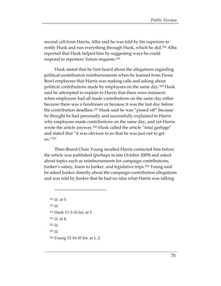Public Version



second call from Harris, Alba said he was told by his superiors to
notify Husk and run everything through Husk, which he did.318 Alba
reported that Husk helped him by suggesting ways he could
respond to reporters’ future requests.319

      Husk stated that he first heard about the allegations regarding
political-contribution reimbursements when he learned from Fiesta
Bowl employees that Harris was making calls and asking about
political contributions made by employees on the same day.320 Husk
said he attempted to explain to Harris that there were instances
when employees had all made contributions on the same day either
because there was a fundraiser or because it was the last day before
the contribution deadline.321 Husk said he was “pissed off” because
he thought he had personally and successfully explained to Harris
why employees made contributions on the same day, and yet Harris
wrote the article anyway.322 Husk called the article “total garbage”
and stated that “it was obvious to us that he was just out to get
us.”323

      Then-Board Chair Young recalled Harris contacted him before
the article was published (perhaps in late October 2009) and asked
about topics such as reimbursements for campaign contributions,
Junker’s salary, loans to Junker, and legislative trips.324 Young said
he asked Junker directly about the campaign-contribution allegations
and was told by Junker that he had no idea what Harris was talking



  318   Id. at 5. 

  319   Id. 

  320   Husk 11-3-10 Int. at 3.
  321   Id. at 4.
  322   Id.
  323   Id.
  324   Young 12-16-10 Int. at 1, 2.



                                                                   70
 