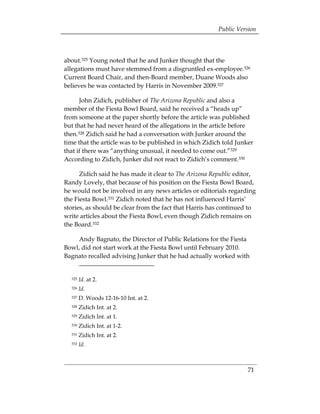 Public Version



about.325 Young noted that he and Junker thought that the
allegations must have stemmed from a disgruntled ex-employee.326
Current Board Chair, and then-Board member, Duane Woods also
believes he was contacted by Harris in November 2009.327

      John Zidich, publisher of The Arizona Republic and also a
member of the Fiesta Bowl Board, said he received a “heads up”
from someone at the paper shortly before the article was published
but that he had never heard of the allegations in the article before
then.328 Zidich said he had a conversation with Junker around the
time that the article was to be published in which Zidich told Junker
that if there was “anything unusual, it needed to come out.”329
According to Zidich, Junker did not react to Zidich’s comment.330

      Zidich said he has made it clear to The Arizona Republic editor,
Randy Lovely, that because of his position on the Fiesta Bowl Board,
he would not be involved in any news articles or editorials regarding
the Fiesta Bowl.331 Zidich noted that he has not influenced Harris’
stories, as should be clear from the fact that Harris has continued to
write articles about the Fiesta Bowl, even though Zidich remains on
the Board.332

    Andy Bagnato, the Director of Public Relations for the Fiesta
Bowl, did not start work at the Fiesta Bowl until February 2010.
Bagnato recalled advising Junker that he had actually worked with


  325   Id. at 2. 

  326   Id. 

  327   D. Woods 12-16-10 Int. at 2.
  328   Zidich Int. at 2.
  329   Zidich Int. at 1.
  330   Zidich Int. at 1-2.
  331   Zidich Int. at 2.
  332   Id.



                                                                   71
 