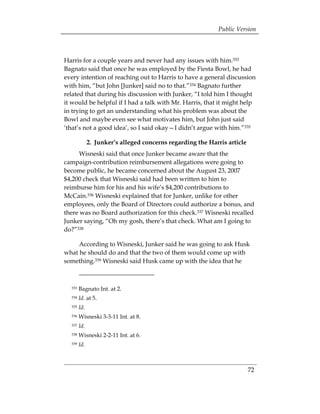 Public Version



Harris for a couple years and never had any issues with him.333
Bagnato said that once he was employed by the Fiesta Bowl, he had
every intention of reaching out to Harris to have a general discussion
with him, “but John [Junker] said no to that.”334 Bagnato further
related that during his discussion with Junker, “I told him I thought
it would be helpful if I had a talk with Mr. Harris, that it might help
in trying to get an understanding what his problem was about the
Bowl and maybe even see what motivates him, but John just said
‘that’s not a good idea’, so I said okay—I didn’t argue with him.”335

              2. Junker’s alleged concerns regarding the Harris article
      Wisneski said that once Junker became aware that the
campaign-contribution reimbursement allegations were going to
become public, he became concerned about the August 23, 2007
$4,200 check that Wisneski said had been written to him to
reimburse him for his and his wife’s $4,200 contributions to
McCain.336 Wisneski explained that for Junker, unlike for other
employees, only the Board of Directors could authorize a bonus, and
there was no Board authorization for this check.337 Wisneski recalled
Junker saying, “Oh my gosh, there’s that check. What am I going to
do?”338

     According to Wisneski, Junker said he was going to ask Husk
what he should do and that the two of them would come up with
something.339 Wisneski said Husk came up with the idea that he



  333   Bagnato Int. at 2.
  334   Id. at 5.
  335   Id.
  336   Wisneski 3-3-11 Int. at 8.
  337   Id.
  338   Wisneski 2-2-11 Int. at 6.
  339   Id.



                                                                          72
 