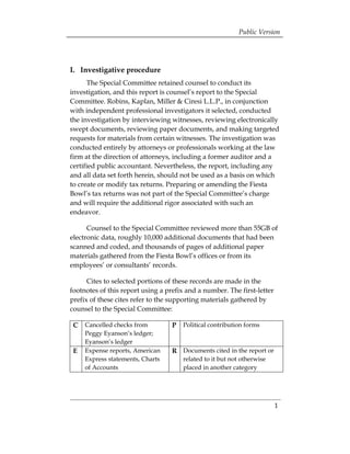 Public Version




I. Investigative procedure
      The Special Committee retained counsel to conduct its
investigation, and this report is counsel’s report to the Special
Committee. Robins, Kaplan, Miller & Ciresi L.L.P., in conjunction
with independent professional investigators it selected, conducted
the investigation by interviewing witnesses, reviewing electronically
swept documents, reviewing paper documents, and making targeted
requests for materials from certain witnesses. The investigation was
conducted entirely by attorneys or professionals working at the law
firm at the direction of attorneys, including a former auditor and a
certified public accountant. Nevertheless, the report, including any
and all data set forth herein, should not be used as a basis on which
to create or modify tax returns. Preparing or amending the Fiesta
Bowl’s tax returns was not part of the Special Committee’s charge
and will require the additional rigor associated with such an
endeavor.

      Counsel to the Special Committee reviewed more than 55GB of
electronic data, roughly 10,000 additional documents that had been
scanned and coded, and thousands of pages of additional paper
materials gathered from the Fiesta Bowl’s offices or from its
employees’ or consultants’ records.

      Cites to selected portions of these records are made in the
footnotes of this report using a prefix and a number. The first-letter
prefix of these cites refer to the supporting materials gathered by
counsel to the Special Committee:

 C   Cancelled checks from         P   Political contribution forms
     Peggy Eyanson’s ledger;
     Eyanson’s ledger
 E   Expense reports, American     R Documents cited in the report or
     Express statements, Charts        related to it but not otherwise
     of Accounts                       placed in another category




                                                                         1
 