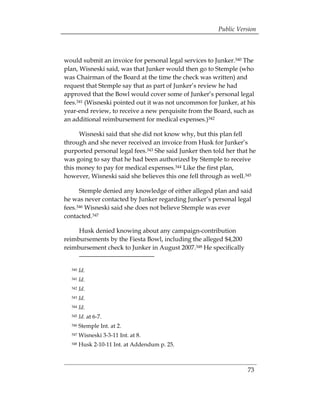 Public Version



would submit an invoice for personal legal services to Junker.340 The
plan, Wisneski said, was that Junker would then go to Stemple (who
was Chairman of the Board at the time the check was written) and
request that Stemple say that as part of Junker’s review he had
approved that the Bowl would cover some of Junker’s personal legal
fees.341 (Wisneski pointed out it was not uncommon for Junker, at his
year-end review, to receive a new perquisite from the Board, such as
an additional reimbursement for medical expenses.)342

      Wisneski said that she did not know why, but this plan fell
through and she never received an invoice from Husk for Junker’s
purported personal legal fees.343 She said Junker then told her that he
was going to say that he had been authorized by Stemple to receive
this money to pay for medical expenses.344 Like the first plan,
however, Wisneski said she believes this one fell through as well.345

      Stemple denied any knowledge of either alleged plan and said
he was never contacted by Junker regarding Junker’s personal legal
fees.346 Wisneski said she does not believe Stemple was ever
contacted.347

     Husk denied knowing about any campaign-contribution
reimbursements by the Fiesta Bowl, including the alleged $4,200
reimbursement check to Junker in August 2007.348 He specifically


  340   Id.
  341   Id.
  342   Id.
  343   Id.
  344   Id.
  345   Id. at 6-7.
  346   Stemple Int. at 2.
  347   Wisneski 3-3-11 Int. at 8.
  348   Husk 2-10-11 Int. at Addendum p. 25.



                                                                    73
 