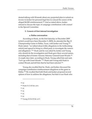 Public Version



denied talking with Wisneski about any purported plan to submit an
invoice to Junker for personal legal fees to conceal the source of the
alleged $4,200 reimbursement.349 And as stated above, Junker
refused to discuss the topic of campaign contributions with counsel
to the Special Committee.

               3. Genesis of first internal investigation

                    a. Dallas conversation
      According to Husk, on the first Saturday in December 2009
(which would have been December 5, 2009), he attended the Big 12
Championship Game in Dallas, Texas, with Junker and Young.350
Husk stated, “we talked about it [the allegations in the forthcoming
article] and agreed to bring in a third party to investigate the rumors
and allegations.”351 Husk said he was asked by Junker and Young
who should do the investigation and Husk gave them several names,
including that of former Arizona Attorney General Grant Woods.352
A couple days later, according to Husk, Young called him and said,
“Let’s go with Grant Woods.”353 Husk said Young told Husk to
contact Woods and tell him that he had been selected.354

     Young also recalled that he, Husk, and Junker discussed the
campaign-contribution reimbursement allegations at the game in
Dallas.355 He recalled that both Husk and Junker proposed several
options of how to address the allegations, but that it was Husk who



  349   Id.
  350   Husk 11-3-10 Int. at 4.
  351   Id. 

  352   Id.

  353   Id. 

  354   Id.
  355   Young 12-16-10 Int. at 3.



                                                                      74
 