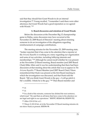 Public Version



said that they should hire Grant Woods to do an internal
investigation.356 Young recalled, “I remember I said there were other
attorneys, but Grant Woods had a good reputation so we agreed
with Woods.”357

                 b. Board discussion and retention of Grant Woods
     Before the discussion at the December Big 12 championship
game in Dallas, some discussion may have occurred at the
November 23, 2009 Board of Directors’ meeting about retaining
someone to do an investigation of the allegations regarding
reimbursement of campaign contributions.

      The meeting minutes for the November 23, 2009 meeting state,
“Junker reported that it has come to his attention that a reporter at
the Arizona Republic is working on a story regarding our organization
and some of our activities, including lobbying interests and
memberships.”358 Although he cannot recall whether he was present
at the November 23 Board meeting, Board member (and 2005 Board
Chair) Mike Allen said it was his understanding that there had been
discussion at that meeting about the article that was to appear in The
Arizona Republic.359 Board Member (and 2007 Board Chair) Tilson
remembered that Husk was present at the first Board meeting in
which the investigation was discussed, and that Husk told the
Board, “[I]f you think Grant Woods is the guy—I will go pitch it.
He’s credible. I think he is the guy.”360 Then-Board member and


  356   Id.
  357   Id.
  358 In a draft of the minutes, someone has deleted the next sentence,
which read: “He said that on all items that have come to his attention we
are legal and right in our operations.” R00397; R02669-86; R02699-702.
  359   Allen 12-8-10 Int. at 1.
  360 Tilson 11-22-10 Int. at 4; the November 23 Board meeting minutes do
not show Husk as present. R00396-98.



                                                                        75
 