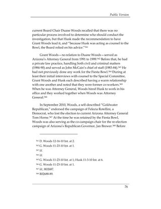 Public Version



current Board Chair Duane Woods recalled that there was no
particular process involved to determine who should conduct the
investigation, but that Husk made the recommendation to have
Grant Woods lead it, and “because Husk was acting as counsel to the
Bowl, the Board relied on his advice.”361

      Grant Woods—no relation to Duane Woods—served as
Arizona’s Attorney General from 1991 to 1999.362 Before that, he had
a private law practice, handling both civil and criminal matters
(1984-90) and served as John McCain’s chief of staff (1983-84).363 He
had not previously done any work for the Fiesta Bowl.364 During at
least their initial interviews with counsel to the Special Committee,
Grant Woods and Husk each described having a warm relationship
with one another and noted that they were former co-workers.365
When he was Attorney General, Woods hired Husk to work in his
office and they worked together when Woods was Attorney
General.366

    In September 2010, Woods, a self-described “Goldwater
Republican,” endorsed the campaign of Felecia Rotellini, a
Democrat, who lost the election to current Arizona Attorney General
Tom Horne.367 At the time he was retained by the Fiesta Bowl,
Woods was also serving as the co-campaign chair for the re-election
campaign of Arizona’s Republican Governor, Jan Brewer.368 Before



  361   D. Woods 12-16-10 Int. at 2.
  362   G. Woods 11-23-10 Int. at 1.
  363   Id.
  364   Id.
  365   G. Woods 11-23-10 Int. at 1; Husk 11-3-10 Int. at 6.
  366   G. Woods 11-23-10 Int. at 1.
  367   Id.; R02687.
  368   R02688-89.



                                                                         76
 