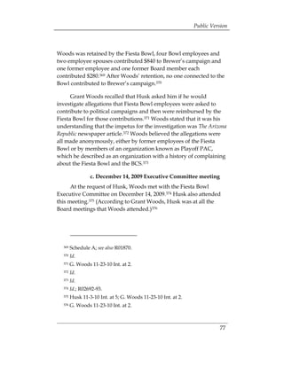 Public Version



Woods was retained by the Fiesta Bowl, four Bowl employees and
two employee spouses contributed $840 to Brewer’s campaign and
one former employee and one former Board member each
contributed $280.369 After Woods’ retention, no one connected to the
Bowl contributed to Brewer’s campaign.370

      Grant Woods recalled that Husk asked him if he would
investigate allegations that Fiesta Bowl employees were asked to
contribute to political campaigns and then were reimbursed by the
Fiesta Bowl for those contributions.371 Woods stated that it was his
understanding that the impetus for the investigation was The Arizona
Republic newspaper article.372 Woods believed the allegations were
all made anonymously, either by former employees of the Fiesta
Bowl or by members of an organization known as Playoff PAC,
which he described as an organization with a history of complaining
about the Fiesta Bowl and the BCS.373

                 c. December 14, 2009 Executive Committee meeting
      At the request of Husk, Woods met with the Fiesta Bowl
Executive Committee on December 14, 2009.374 Husk also attended
this meeting.375 (According to Grant Woods, Husk was at all the
Board meetings that Woods attended.)376




  369   Schedule A; see also R01870.
  370   Id.
  371   G. Woods 11-23-10 Int. at 2.
  372   Id.
  373   Id.
  374   Id.; R02692-93.
  375   Husk 11-3-10 Int. at 5; G. Woods 11-23-10 Int. at 2.
  376   G. Woods 11-23-10 Int. at 2.



                                                                         77
 
