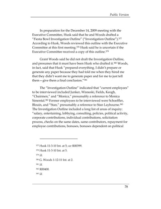 Public Version



     In preparation for the December 14, 2009 meeting with the
Executive Committee, Husk said that he and Woods drafted a
“Fiesta Bowl Investigation Outline” (“Investigation Outline”).377
According to Husk, Woods reviewed this outline with the Executive
Committee at this first meeting.378 Husk said he is uncertain if the
Executive Committee received a copy of this outline.379

      Grant Woods said he did not draft the Investigation Outline,
and presumes that it must have been Husk who drafted it.380 Woods,
in fact, said that Husk “prepared everything. I didn’t prepare or
generate any paper because they had told me when they hired me
that they didn’t want me to generate paper and for me to just tell
them—give them a final conclusion.”381

      The “Investigation Outline” indicated that “current employees”
to be interviewed included Junker, Wisneski, Fields, Keogh,
“Chairmen,” and “Monica,” presumably a reference to Monica
Simental.382 Former employees to be interviewed were Schoeffler,
Blouin, and “Stan,” presumably a reference to Stan Laybourne.383
The Investigation Outline included a long list of areas of inquiry:
“salary, entertaining, lobbying, consulting, policies, political activity,
corporate contributions, individual contributions, solicitation
process, checks on the same dates, same contributors, repayment for
employee contributions, bonuses, bonuses dependent on political




  377   Husk 11-3-10 Int. at 5; see R00399.
  378   Husk 11-3-10 Int. at 5.
  379   Id.
  380   G. Woods 1-12-11 Int. at 2.
  381   Id.
  382   R00400.
  383   Id.



                                                                      78
 