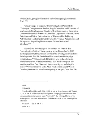 Public Version



contributions, [and] circumstances surrounding resignation from
Bowl.”384

     Under “scope of inquiry,” the Investigation Outline lists
“Employee Compensation Review, Legal Overview and Existence of
any Loans to Employees or Directors, Reimbursement of Campaign
Contributions made by Staff or Directors, Legislative Familiarization
Activities and Trips, Determination of Threshold for Lobbying
Activities for Tax Filings [and] Review of Severance Agreements and
Background Regarding Departures of Former Senior Staff
Members.”385

      Despite the broad scope of the matters set forth in this
“Investigation Outline,” those present at the December 14, 2009
meeting recall that the primary scope of the investigation was to be
the allegations that the Fiesta Bowl had reimbursed campaign
contributions.386 Tilson recalled that there was to be a focus on
former employees.387 He remembered that Alan Young ran the
meeting and that “we discussed former employees as being the
cause.”388 Board member Mike Allen recalled that Grant Woods
“made a presentation on what was going to happen,” and that the




   384   Id.
   385   R00401.
   386Allen 12-8-10 Int. at 2; Ellis 12-18-10 Int. at 3; see, however, G. Woods
11-23-10 Int. at 2 in which Woods says that campaign contributions and
subsequent reimbursement were “not really” the principal focus of his
investigation, but that was the area that needed most of his investigative
attention.
   387   Tilson 11-22-10 Int. at 4.
   388   Id. at 5.



                                                                              79
 
