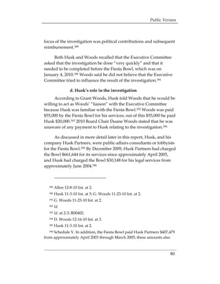 Public Version



focus of the investigation was political contributions and subsequent
reimbursement.389

     Both Husk and Woods recalled that the Executive Committee
asked that the investigation be done “very quickly” and that it
needed to be completed before the Fiesta Bowl, which was on
January 4, 2010.390 Woods said he did not believe that the Executive
Committee tried to influence the result of the investigation.391

                 d. Husk’s role in the investigation
      According to Grant Woods, Husk told Woods that he would be
willing to act as Woods’ “liaison” with the Executive Committee
because Husk was familiar with the Fiesta Bowl.392 Woods was paid
$55,000 by the Fiesta Bowl for his services; out of this $55,000 he paid
Husk $20,000.393 2010 Board Chair Duane Woods stated that he was
unaware of any payment to Husk relating to the investigation.394

      As discussed in more detail later in this report, Husk, and his
company Husk Partners, were public-affairs consultants or lobbyists
for the Fiesta Bowl.395 By December 2009, Husk Partners had charged
the Bowl $661,644 for its services since approximately April 2005,
and Husk had charged the Bowl $30,148 for his legal services from
approximately June 2004.396



  389   Allen 12-8-10 Int. at 2.
  390   Husk 11-3-10 Int. at 5; G. Woods 11-23-10 Int. at 2.
  391   G. Woods 11-23-10 Int. at 2.
  392   Id.
  393   Id. at 2-3; R00402.
  394   D. Woods 12-16-10 Int. at 3.
  395   Husk 11-3-10 Int. at 2.
  396Schedule V. In addition, the Fiesta Bowl paid Husk Partners $407,479
from approximately April 2003 through March 2005; these amounts also



                                                                         80
 