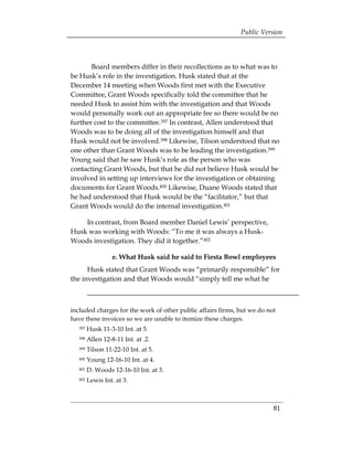 Public Version



       Board members differ in their recollections as to what was to
be Husk’s role in the investigation. Husk stated that at the
December 14 meeting when Woods first met with the Executive
Committee, Grant Woods specifically told the committee that he
needed Husk to assist him with the investigation and that Woods
would personally work out an appropriate fee so there would be no
further cost to the committee.397 In contrast, Allen understood that
Woods was to be doing all of the investigation himself and that
Husk would not be involved.398 Likewise, Tilson understood that no
one other than Grant Woods was to be leading the investigation.399
Young said that he saw Husk’s role as the person who was
contacting Grant Woods, but that he did not believe Husk would be
involved in setting up interviews for the investigation or obtaining
documents for Grant Woods.400 Likewise, Duane Woods stated that
he had understood that Husk would be the “facilitator,” but that
Grant Woods would do the internal investigation.401

    In contrast, from Board member Daniel Lewis’ perspective,
Husk was working with Woods: “To me it was always a Husk-
Woods investigation. They did it together.”402

                   e. What Husk said he said to Fiesta Bowl employees
      Husk stated that Grant Woods was “primarily responsible” for
the investigation and that Woods would “simply tell me what he



included charges for the work of other public affairs firms, but we do not
have these invoices so we are unable to itemize these charges.
   397   Husk 11-3-10 Int. at 5.
   398   Allen 12-8-11 Int. at .2.
   399   Tilson 11-22-10 Int. at 5.
   400   Young 12-16-10 Int. at 4.
   401   D. Woods 12-16-10 Int. at 3.
   402   Lewis Int. at 3.



                                                                         81
 