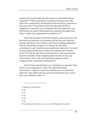 Public Version



needed and I would gather the documents or information that he
requested.”403 Husk said that he was present during some of the
interviews conducted by Woods but he did not ask any questions or
take any notes.404 Husk believed that Woods made the list of
employees to interview by reviewing the list of contributions, and
that Woods also tried to find employees randomly throughout the
office “so that every department was talked to.”405

      Husk said he spoke to interviewees prior to the interviews, but
that these pre-interview conversations did not last more than five
minutes and that he never asked or discussed anything substantive
with any Fiesta Bowl employee.406 Instead, he said, these
conversations were “just the normal spiel about interviews” in which
he told employees that they needed to be upfront and to tell the
truth.407 In both his first and second interviews with counsel to the
Special Committee, Husk emphasized that he did not have any
conversations alone with any Fiesta Bowl employee about
reimbursement of political contributions.408

      Grant Woods said that there was “absolutely no question” that
Husk was not supposed to “prep” the individuals being
interviewed: “I made it crystal clear that this was to be their first
interview. Gary Husk’s job was to just set up the interviews, not to
have any substantive talks.”409




  403   Husk 11-3-10 Int. at 5.
  404   Id.
  405   Id.
  406   Id.
  407   Id.
  408   Id.
  409   G. Woods 1-12-11 Int. at 4, 5; see also G. Woods 2-2-11 at 5-6.



                                                                            82
 