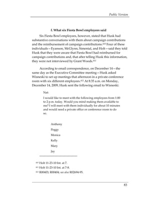 Public Version



                  f. What six Fiesta Bowl employees said
     Six Fiesta Bowl employees, however, stated that Husk had
substantive conversations with them about campaign contributions
and the reimbursement of campaign contributions.410 Four of these
individuals—Eyanson, McGlynn, Simental, and Holt—said they told
Husk that they were aware that Fiesta Bowl had reimbursed for
campaign contributions and, that after telling Husk this information,
they were not interviewed by Grant Woods.411

    According to email correspondence, on December 14—the
same day as the Executive Committee meeting—Husk asked
Wisneski to set up meetings that afternoon in a private conference
room with six different employees.412 At 8:35 a.m. on Monday,
December 14, 2009, Husk sent the following email to Wisneski:

           Nat:
           I would like to meet with the following employees from 1:00
           to 2 p.m. today. Would you mind making them available to
           me? I will meet with them individually for about 10 minutes
           and would need a private office or conference room to do
           so.


                  Anthony
                  Peggy
                  Monica
                  Kelly
                  Mary
                  Jay


  410   Holt 11-23-10 Int. at 7. 

  411   Holt 11-23-10 Int. at 7-8. 

  412   R00403; R00404; see also R02694-95.
 




                                                                         83
 
