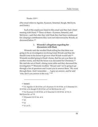 Public Version



               Thanks. GH413

(The email refers to Aguilar, Eyanson, Simental, Keogh, McGlynn,
and Fields.)

      Each of the employees listed in this email said they had a brief
meeting with Husk.414 Three of them—Eyanson, Simental, and
McGlynn—said that after they told Husk they had been reimbursed
for campaign contributions they were not interviewed by Woods, as
discussed below.415

                       i. 	 Wisneski’s allegations regarding her
                            discussions with Husk
     Wisneski said she recalled Husk telling her that there was
going to be an investigation involving Grant Woods and that she
should come to his house to go over what Woods would ask.416
Wisneski recalled going to Husk’s home, that his son was there (in
another room), and that the house was decorated for Christmas.417
She said she sat at Husk’s dining room table and they discussed the
investigation.418 Wisneski recalled, “He just said ‘we’re going to go
through a list of questions and I want you to answer them.’ We went
through them. And I remember. . . . I gave an answer, and he said
‘why don’t you answer it this way.’“419




   413   R00403.
   414See Aguilar 11-24-10 Int. at 3; Eyanson 11-10-10 Int. at 3; Simental 11­
10-10 Int. at 4; Keogh 11-22-10 Int. at 3-4; McGlynn Int. at 7.
    See Eyanson 11-10-10 Int. at 3; Simental 11-10-10 Int. at 3-4, 6;
   415

McGlynn Int. at 7-8.
   416   Wisneski 2-2-11 Int. at 4.
   417   Id.
   418   Id.
   419   Id. at 15.



                                                                            84
 