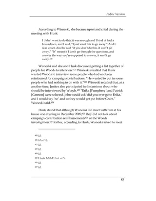 Public Version



     According to Wisneski, she became upset and cried during the
meeting with Husk:

              I didn’t want to do this, it was enough and I kind of had a
              breakdown, and I said, “I just want this to go away.” And I
              was upset. And he said “if you don’t do this, it won’t go
              away.” “It” meant if I don’t go through the questions, and
              answer the way you’re supposed to answer, it won’t go
              away.420

     Wisneski said she and Husk discussed getting a list together of
people for Woods to interview.421 Wisneski recalled that Husk
wanted Woods to interview some people who had not been
reimbursed for campaign contributions: “He wanted to put in some
people who had nothing to do with it.”422 Wisneski recalled that, at a
another time, Junker also participated in discussions about who
should be interviewed by Woods.423 “Erika [Pumphrey] and Patrick
[Cannon] were selected. John would ask ‘did you ever go to Erika,’
and I would say ‘no’ and so they would get put before Grant,”
Wisneski said.424

     Husk stated that although Wisneski did meet with him at his
house one evening in December 2009,425 they did not talk about
campaign-contribution reimbursements426 or the Woods
investigation.427 Rather, according to Husk, Wisneski asked to meet



  420   Id.
  421   Id at 16. 

  422   Id.
 

  423   Id.
  424   Id.
  425   Husk 2-10-11 Int. at 5.
  426   Id.
  427   Id.



                                                                            85
 