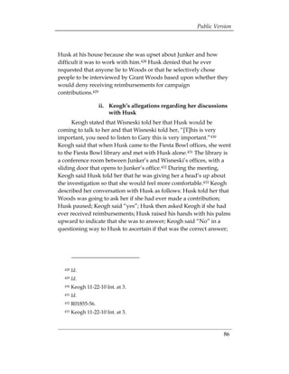 Public Version



Husk at his house because she was upset about Junker and how
difficult it was to work with him.428 Husk denied that he ever
requested that anyone lie to Woods or that he selectively chose
people to be interviewed by Grant Woods based upon whether they
would deny receiving reimbursements for campaign
contributions.429

                     ii. 	 Keogh’s allegations regarding her discussions
                           with Husk
      Keogh stated that Wisneski told her that Husk would be
coming to talk to her and that Wisneski told her, “[T]his is very
important, you need to listen to Gary this is very important.”430
Keogh said that when Husk came to the Fiesta Bowl offices, she went
to the Fiesta Bowl library and met with Husk alone.431 The library is
a conference room between Junker’s and Wisneski’s offices, with a
sliding door that opens to Junker’s office.432 During the meeting,
Keogh said Husk told her that he was giving her a head’s up about
the investigation so that she would feel more comfortable.433 Keogh
described her conversation with Husk as follows: Husk told her that
Woods was going to ask her if she had ever made a contribution;
Husk paused; Keogh said “yes”; Husk then asked Keogh if she had
ever received reimbursements; Husk raised his hands with his palms
upward to indicate that she was to answer; Keogh said “No” in a
questioning way to Husk to ascertain if that was the correct answer;




  428   Id.
  429   Id.
  430   Keogh 11-22-10 Int. at 3.
  431   Id.
  432   R01855-56.
 

  433   Keogh 11-22-10 Int. at 3.
 




                                                                      86
 