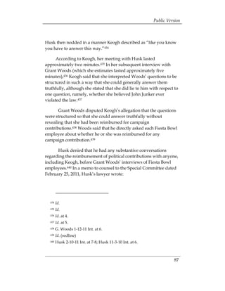 Public Version



Husk then nodded in a manner Keogh described as “like you know
you have to answer this way.”434

      According to Keogh, her meeting with Husk lasted
approximately two minutes.435 In her subsequent interview with
Grant Woods (which she estimates lasted approximately five
minutes),436 Keogh said that she interpreted Woods’ questions to be
structured in such a way that she could generally answer them
truthfully, although she stated that she did lie to him with respect to
one question, namely, whether she believed John Junker ever
violated the law.437

       Grant Woods disputed Keogh’s allegation that the questions
were structured so that she could answer truthfully without
revealing that she had been reimbursed for campaign
contributions.438 Woods said that he directly asked each Fiesta Bowl
employee about whether he or she was reimbursed for any
campaign contribution.439

       Husk denied that he had any substantive conversations
regarding the reimbursement of political contributions with anyone,
including Keogh, before Grant Woods’ interviews of Fiesta Bowl
employees.440 In a memo to counsel to the Special Committee dated
February 25, 2011, Husk’s lawyer wrote:




  434   Id.
  435   Id.
  436   Id. at 4.
  437   Id. at 5.
  438   G. Woods 1-12-11 Int. at 6.
  439   Id. (redline)
  440   Husk 2-10-11 Int. at 7-8; Husk 11-3-10 Int. at 6.



                                                                      87
 