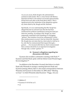 Public Version



              As you are aware, Kelly Keogh is the administrative
              assistant to John Junker. She is a close friend with Monica
              Simental and their work stations are located approximately
              20 feet from each other at the Fiesta Bowl offices. This is
              significant given the similarities of the allegations against
              my client made by Ms. Keogh and Ms. Simental.

              Specifically, it is our understanding that Ms. Keogh has
              alleged that she too advised Gary that she had been
              reimbursed for political contributions during her brief pre­
              interview meeting. According to Ms. Keogh, my client
              supposedly responded with something of a shrugging
              “gesture” that somehow forced her subsequently to deny
              that reimbursement occurred. Like her friend Ms. Simental,
              Ms. Keogh does not claim that my client asked or told her to
              lie, only that he communicated that request through a
              gesture. . . . It is inconceivable that my client communicated
              that a witness should lie in an important investigation
              through only a certain “gesture.”441

                           iii. Eyanson’s allegations regarding her
                                discussions with Husk
      Eyanson also recalled a substantive meeting with Husk.442
Eyanson said that Husk spoke with her before Grant Woods began
his investigation.443

    In addition to the December 14 email cited above in which
Husk asks Wisneski to arrange a meeting between Husk and
Eyanson (among others), there is also email correspondence between
Wisneski and Eyanson on December 14, 2009, titled “Meeting
w/Gary” in which Wisneski asked Eyanson: “Peggy, Are you



  441   R00416-17. 

  442   Eyanson 11-10-10 Int. at 3. 

  443   Id.



                                                                               88
 