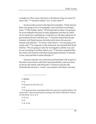 Public Version



available at 1:30 to meet with Gary in the library today for about 10
mins? Nat.” 444 Eyanson replied “yes” to this email.445

       Eyanson told counsel to the Special Committee: “Husk told me
there was going to be an investigation and I told him everything I
knew.”446 She further stated: “He [Husk] told me there was going to
be an investigation because of some allegations and then he asked
me if I made any contributions. I told him yes. He then asked me if I
got reimbursed and I told him yes.”447 Eyanson stated that she got
irritated with Husk because she believed he knew the answers
already and told him, “You know what I know—I’m not going to lie
under oath.”448 In response to this statement, she reported that Husk
told her, “We are going to steer the investigation another way and
we are not going to let them talk to you.”449 Eyanson estimated that
her entire conversation with Husk lasted approximately 10 minutes
or less, and said that it ended abruptly.450

      Eyanson said she was concerned and frustrated with respect to
this brief conversation with Husk and immediately went next door
to discuss the matter with Wisneski.451 Eyanson said she told
Wisneski that she had a “weird” conversation with Husk, who had




  444   R00404.
  445   Id.
  446   Eyanson 11-10-10 Int. at 3.
  447   Id.
  448 Id. Eyanson later remembered that she may have used the phrase “lie
under oath” when recounting the meeting with Husk to McGlynn instead
of with Husk. See id. at 5.
  449   Id. at 3. 

  450   Id. 

  451   Id. at 3-4.



                                                                      89
 