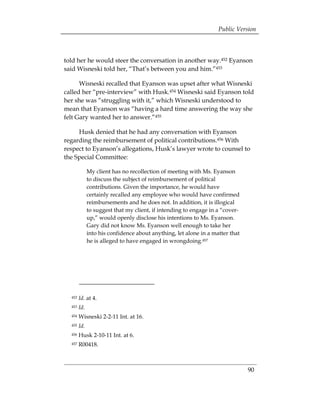 Public Version



told her he would steer the conversation in another way.452 Eyanson
said Wisneski told her, “That’s between you and him.”453

      Wisneski recalled that Eyanson was upset after what Wisneski
called her “pre-interview” with Husk.454 Wisneski said Eyanson told
her she was “struggling with it,” which Wisneski understood to
mean that Eyanson was “having a hard time answering the way she
felt Gary wanted her to answer.”455

     Husk denied that he had any conversation with Eyanson
regarding the reimbursement of political contributions.456 With
respect to Eyanson’s allegations, Husk’s lawyer wrote to counsel to
the Special Committee:

              My client has no recollection of meeting with Ms. Eyanson
              to discuss the subject of reimbursement of political
              contributions. Given the importance, he would have
              certainly recalled any employee who would have confirmed
              reimbursements and he does not. In addition, it is illogical
              to suggest that my client, if intending to engage in a “cover­
              up,” would openly disclose his intentions to Ms. Eyanson.
              Gary did not know Ms. Eyanson well enough to take her
              into his confidence about anything, let alone in a matter that
              he is alleged to have engaged in wrongdoing.457




  452   Id. at 4.
  453   Id.
  454   Wisneski 2-2-11 Int. at 16.
  455   Id.
  456   Husk 2-10-11 Int. at 6.
  457   R00418.



                                                                               90
 