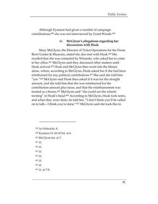 Public Version



     Although Eyanson had given a number of campaign
contributions,458 she was not interviewed by Grant Woods.459

                          iv. 	 McGlynn’s allegations regarding her
                                discussions with Husk
      Mary McGlynn, the Director of Ticket Operations for the Fiesta
Bowl Center & Museum, stated she also met with Husk.460 She
recalled that she was contacted by Wisneski, who asked her to come
to her office.461 McGlynn said they discussed other matters until
Husk arrived.462 Husk and McGlynn then went into the library
alone, where, according to McGlynn, Husk asked her if she had been
reimbursed for any political contributions.463 She said she told him
“yes.”464 McGlynn said Husk then asked if it was for the straight
amount, and she told him that she was reimbursed for the
contribution amount plus taxes, and that the reimbursement was
treated as a bonus.465 McGlynn said “she could see the wheels
turning” in Husk’s head.466 According to McGlynn, Husk took notes,
and when they were done, he told her, “I don’t think you’ll be called
on to talk—I think you’re done.”467 McGlynn said she took this to




  458   See Schedule A.
  459   Eyanson 11-10-10 Int. at 6.
  460   McGlynn Int. at 7.
  461   Id. 

  462   Id. 

  463   Id. 

  464   Id. 

  465   Id. 

  466   Id. 

  467   Id. at 7-8. 




                                                                      91
 