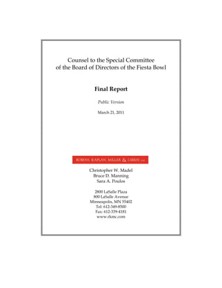 Counsel to the Special Committee 

of the Board of Directors of the Fiesta Bowl 



               Final Report

                 Public Version

                 March 21, 2011




             Christopher W. Madel 

              Bruce D. Manning 

                Sara A. Poulos 


               2800 LaSalle Plaza 

              800 LaSalle Avenue 

             Minneapolis, MN 55402
 

                Tel: 612-349-8500 

               Fax: 612-339-4181 

                www.rkmc.com 

 