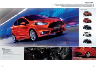 10
FIESTA ST
Standard features include:
• Unique 17” ST Alloy wheels
• Unique ST design full bodystyling kit
• Unique ST rear spoiler
• RECARO®
sports front seats with fabric trim
• Leather-trimmed ST steering wheel and gearshift knob with red lettering
• ST suspension with 15mm lowered ride height
• Front and rear disc brakes
• Ford MyKey®
technology
• SYNC®
with Bluetooth®
and voice control
11
FIESTA ST.
Try a hot 134kW 1.6l EcoBoost turbocharged engine in a stunning 3-door body. Just for kicks, throw in sports
suspension, larger brakes, six-speed transmission, enhanced Torque Vectoring Control for outstanding
handling – the works. Ford has started something alright. The sensational FIESTA ST.
Molten Orange (Metallic*)
Frozen White (Solid)
Shadow Black (Metallic*)
Race Red (Solid)
Spirit Blue (Metallic*)
FIESTA ST colours
Black rear bumper diﬀuser
Stand out from the crowd with this stylish and unique rear bumper diﬀuser in black.
*Metallic body colours are options at extra costs.
 
