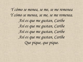 Y cómo se menea, se me, se me remenea
Y cómo se menea, se me, se me remenea.
     Así es que me gustan, Caribe
     Así es que me gustan, Caribe
     Así es que me gustan, Caribe
     Así es que me gustan, Caribe
        Que pique, que pique.
 