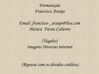 Formatação
        Francisco Araújo

Email :francisco-_araujo@live.com
    Música Fiesta Caliente

           (Ilegales)
    Imagens Diversas internet


 (Repasse com os devidos créditos)
 